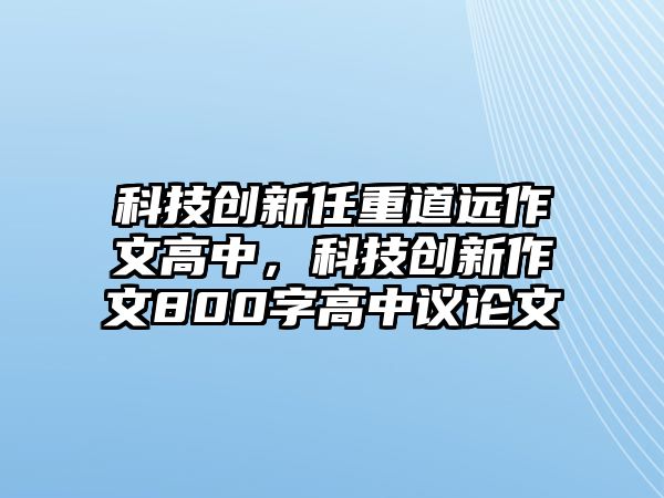 科技創(chuàng)新任重道遠作文高中，科技創(chuàng)新作文800字高中議論文