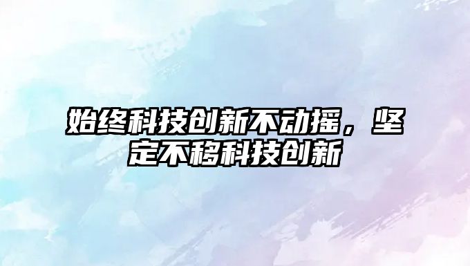 始終科技創(chuàng)新不動搖，堅定不移科技創(chuàng)新