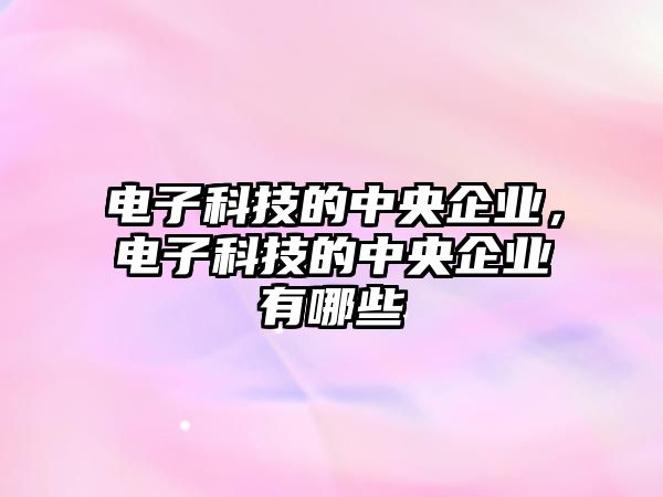 電子科技的中央企業(yè)，電子科技的中央企業(yè)有哪些