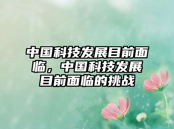 中國科技發(fā)展目前面臨，中國科技發(fā)展目前面臨的挑戰(zhàn)