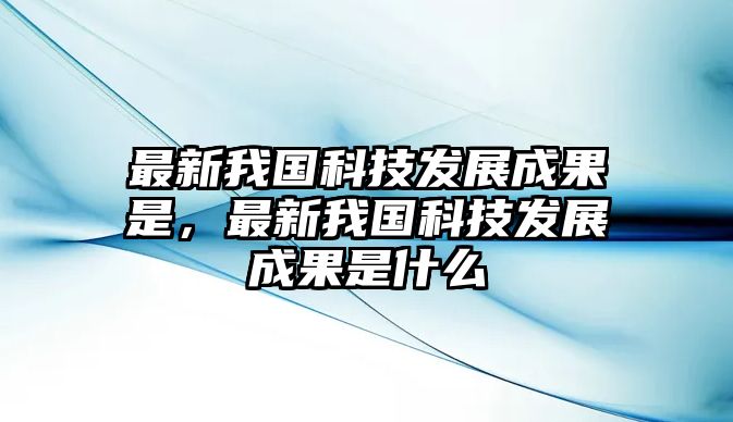 最新我國(guó)科技發(fā)展成果是，最新我國(guó)科技發(fā)展成果是什么