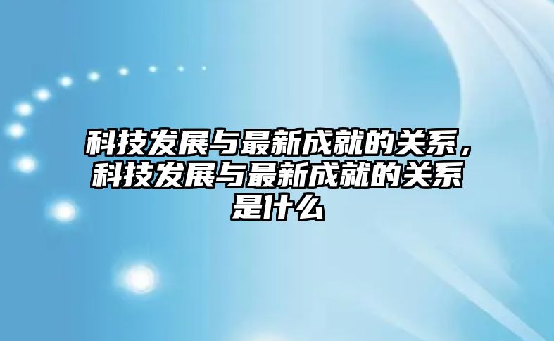 科技發(fā)展與最新成就的關(guān)系，科技發(fā)展與最新成就的關(guān)系是什么