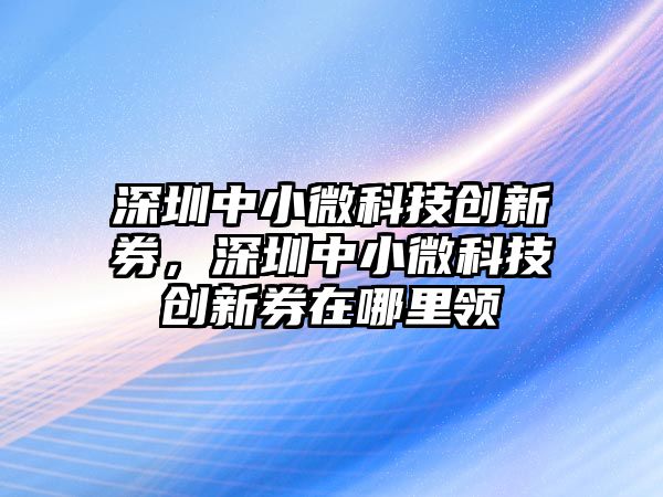 深圳中小微科技創(chuàng)新券，深圳中小微科技創(chuàng)新券在哪里領(lǐng)