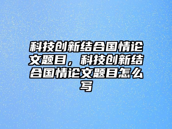 科技創(chuàng)新結(jié)合國(guó)情論文題目，科技創(chuàng)新結(jié)合國(guó)情論文題目怎么寫(xiě)