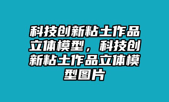 科技創(chuàng)新粘土作品立體模型，科技創(chuàng)新粘土作品立體模型圖片