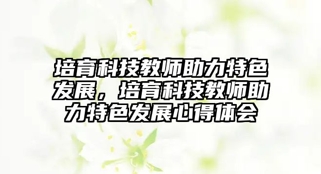 培育科技教師助力特色發(fā)展，培育科技教師助力特色發(fā)展心得體會