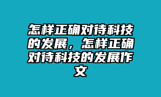 怎樣正確對待科技的發(fā)展，怎樣正確對待科技的發(fā)展作文