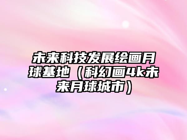 未來科技發(fā)展繪畫月球基地（科幻畫4k未來月球城市）