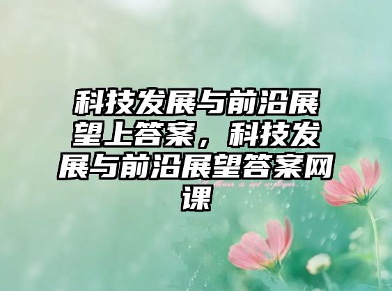 科技發(fā)展與前沿展望上答案，科技發(fā)展與前沿展望答案網(wǎng)課