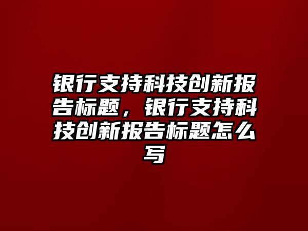 銀行支持科技創(chuàng)新報告標題，銀行支持科技創(chuàng)新報告標題怎么寫