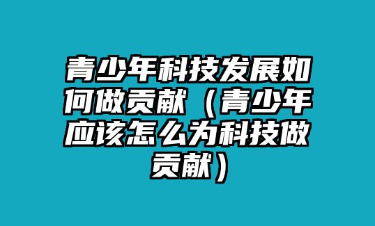 青少年科技發(fā)展如何做貢獻(xiàn)（青少年應(yīng)該怎么為科技做貢獻(xiàn)）