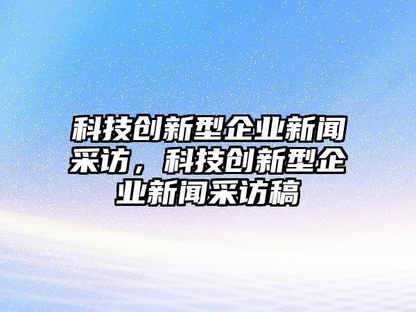 科技創(chuàng)新型企業(yè)新聞采訪(fǎng)，科技創(chuàng)新型企業(yè)新聞采訪(fǎng)稿