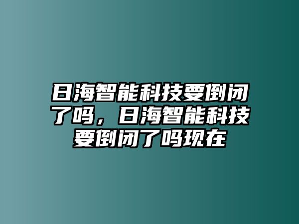 日海智能科技要倒閉了嗎，日海智能科技要倒閉了嗎現(xiàn)在