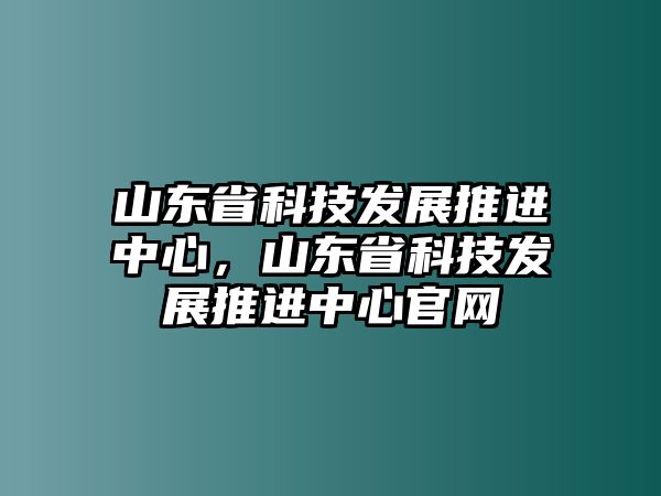 山東省科技發(fā)展推進中心，山東省科技發(fā)展推進中心官網(wǎng)