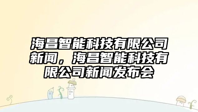 海昌智能科技有限公司新聞，海昌智能科技有限公司新聞發(fā)布會(huì)