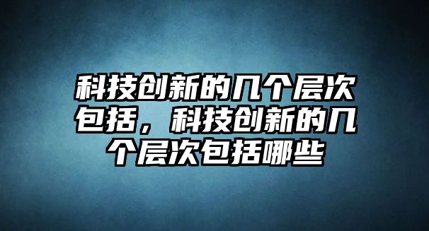 科技創(chuàng)新的幾個層次包括，科技創(chuàng)新的幾個層次包括哪些