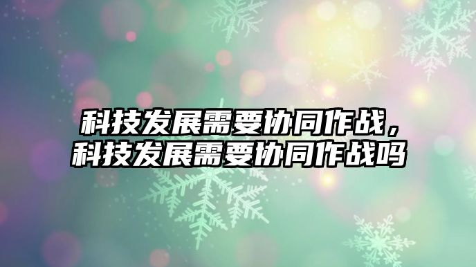 科技發(fā)展需要協(xié)同作戰(zhàn)，科技發(fā)展需要協(xié)同作戰(zhàn)嗎