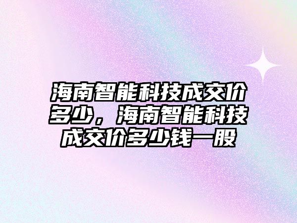 海南智能科技成交價多少，海南智能科技成交價多少錢一股