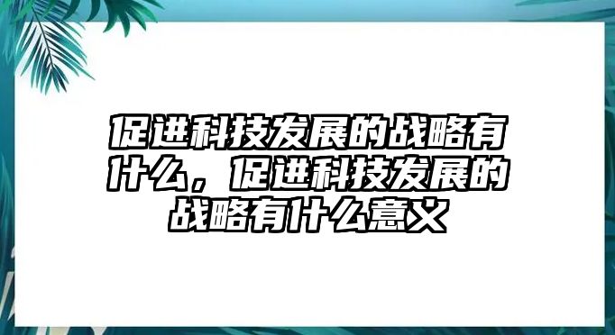 促進科技發(fā)展的戰(zhàn)略有什么，促進科技發(fā)展的戰(zhàn)略有什么意義