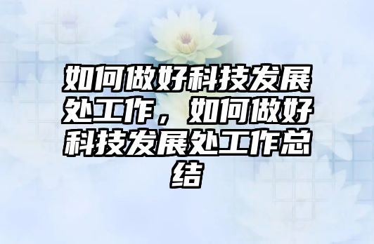 如何做好科技發(fā)展處工作，如何做好科技發(fā)展處工作總結(jié)