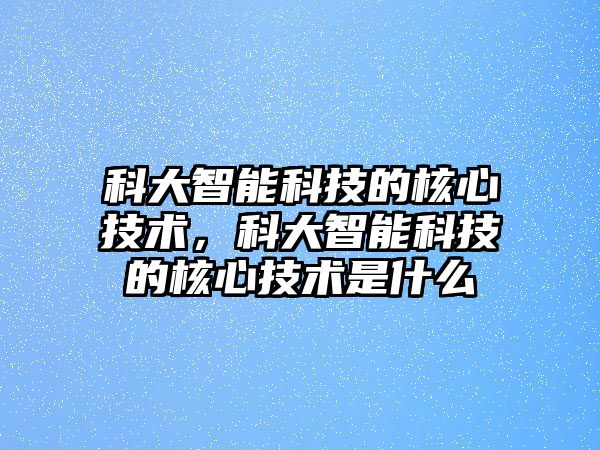 科大智能科技的核心技術(shù)，科大智能科技的核心技術(shù)是什么