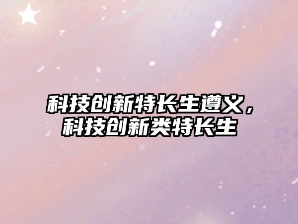 科技創(chuàng)新特長(zhǎng)生遵義，科技創(chuàng)新類特長(zhǎng)生