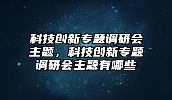 科技創(chuàng)新專題調(diào)研會主題，科技創(chuàng)新專題調(diào)研會主題有哪些