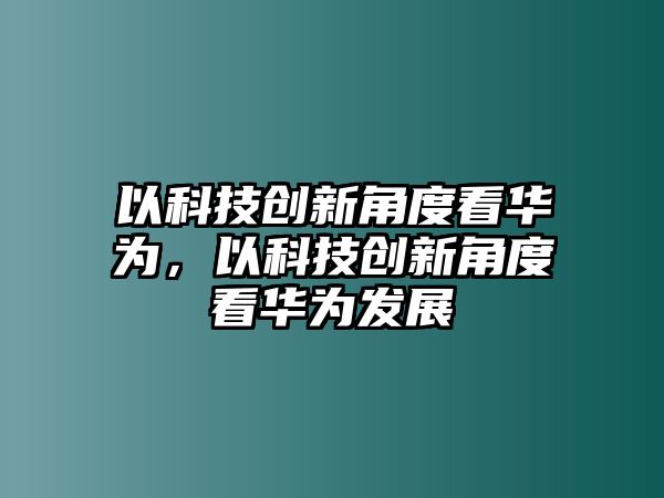 以科技創(chuàng)新角度看華為，以科技創(chuàng)新角度看華為發(fā)展