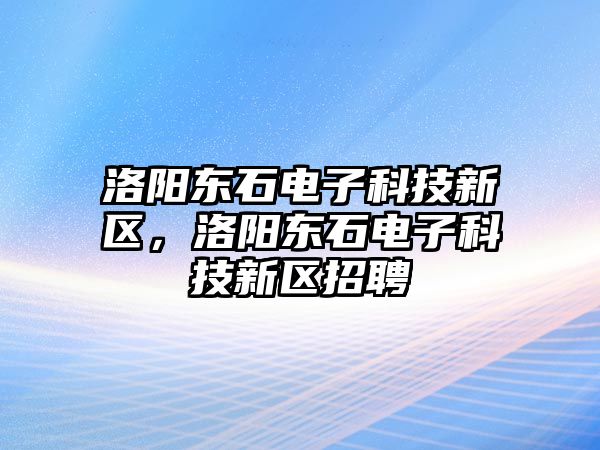 洛陽東石電子科技新區(qū)，洛陽東石電子科技新區(qū)招聘