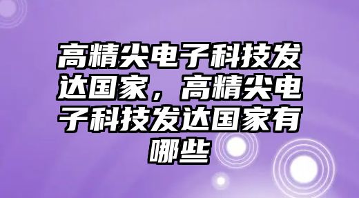 高精尖電子科技發(fā)達(dá)國(guó)家，高精尖電子科技發(fā)達(dá)國(guó)家有哪些