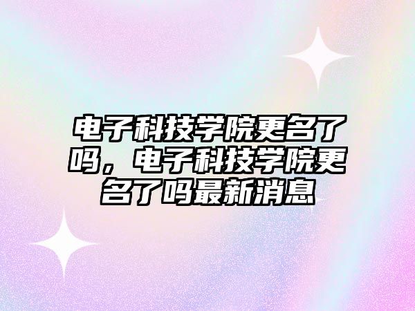 電子科技學(xué)院更名了嗎，電子科技學(xué)院更名了嗎最新消息