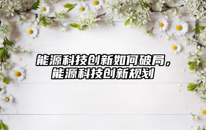 能源科技創(chuàng)新如何破局，能源科技創(chuàng)新規(guī)劃