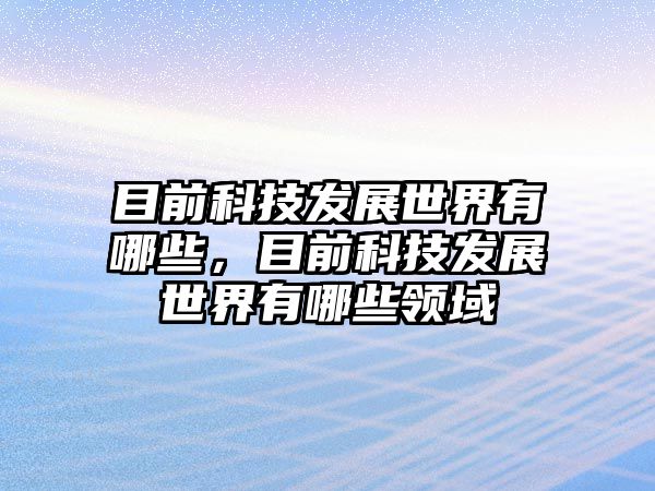 目前科技發(fā)展世界有哪些，目前科技發(fā)展世界有哪些領(lǐng)域