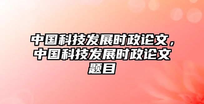 中國科技發(fā)展時政論文，中國科技發(fā)展時政論文題目