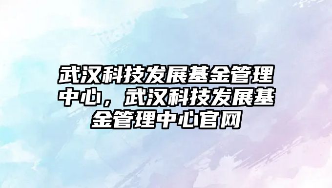 武漢科技發(fā)展基金管理中心，武漢科技發(fā)展基金管理中心官網(wǎng)