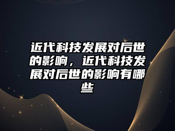 近代科技發(fā)展對后世的影響，近代科技發(fā)展對后世的影響有哪些