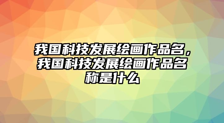 我國科技發(fā)展繪畫作品名，我國科技發(fā)展繪畫作品名稱是什么