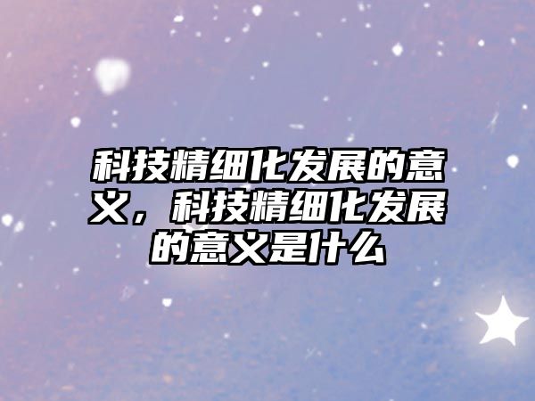 科技精細(xì)化發(fā)展的意義，科技精細(xì)化發(fā)展的意義是什么