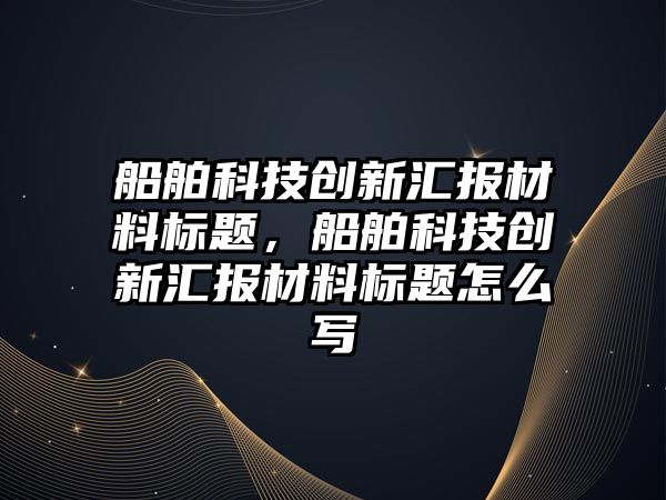 船舶科技創(chuàng)新匯報材料標題，船舶科技創(chuàng)新匯報材料標題怎么寫