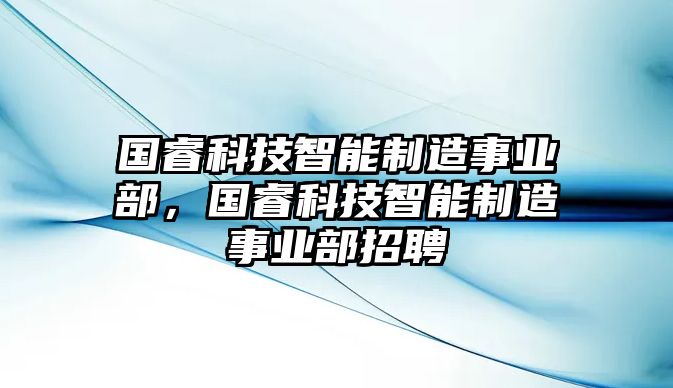 國(guó)?？萍贾悄苤圃焓聵I(yè)部，國(guó)?？萍贾悄苤圃焓聵I(yè)部招聘