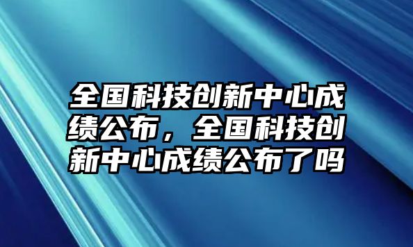 全國科技創(chuàng)新中心成績公布，全國科技創(chuàng)新中心成績公布了嗎