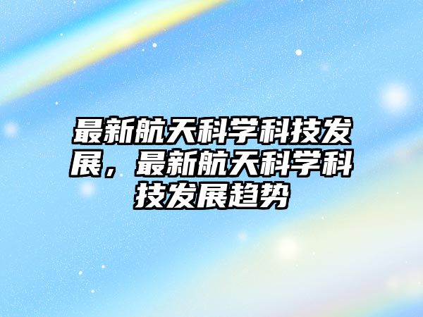 最新航天科學(xué)科技發(fā)展，最新航天科學(xué)科技發(fā)展趨勢(shì)