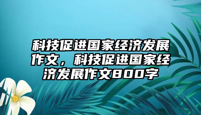 科技促進國家經(jīng)濟發(fā)展作文，科技促進國家經(jīng)濟發(fā)展作文800字