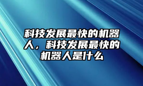 科技發(fā)展最快的機器人，科技發(fā)展最快的機器人是什么