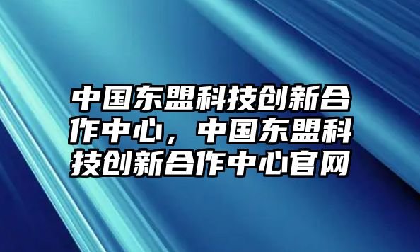 中國(guó)東盟科技創(chuàng)新合作中心，中國(guó)東盟科技創(chuàng)新合作中心官網(wǎng)