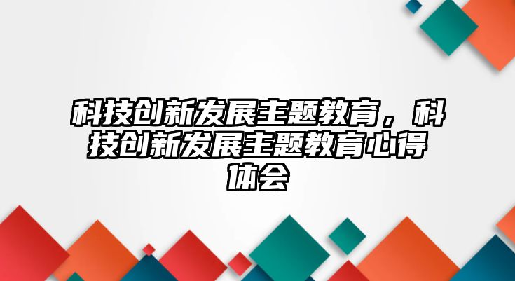 科技創(chuàng)新發(fā)展主題教育，科技創(chuàng)新發(fā)展主題教育心得體會(huì)