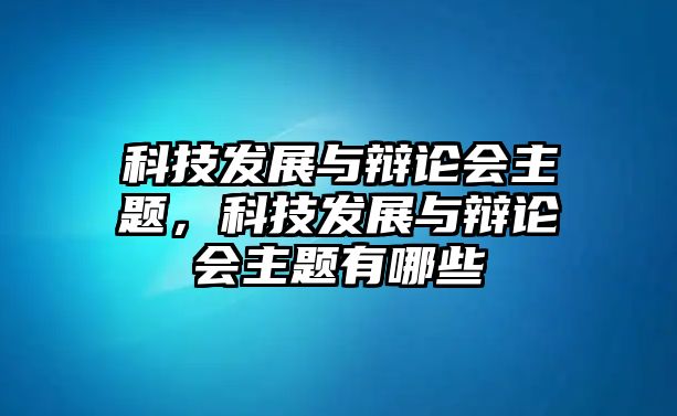 科技發(fā)展與辯論會(huì)主題，科技發(fā)展與辯論會(huì)主題有哪些