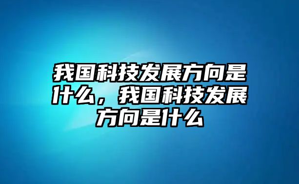 我國(guó)科技發(fā)展方向是什么，我國(guó)科技發(fā)展方向是什么