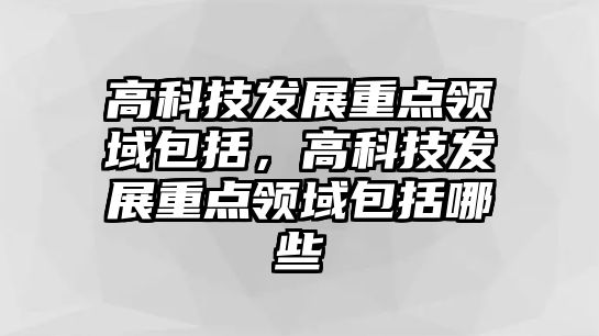 高科技發(fā)展重點(diǎn)領(lǐng)域包括，高科技發(fā)展重點(diǎn)領(lǐng)域包括哪些