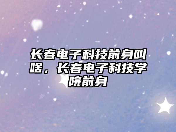 長春電子科技前身叫啥，長春電子科技學(xué)院前身